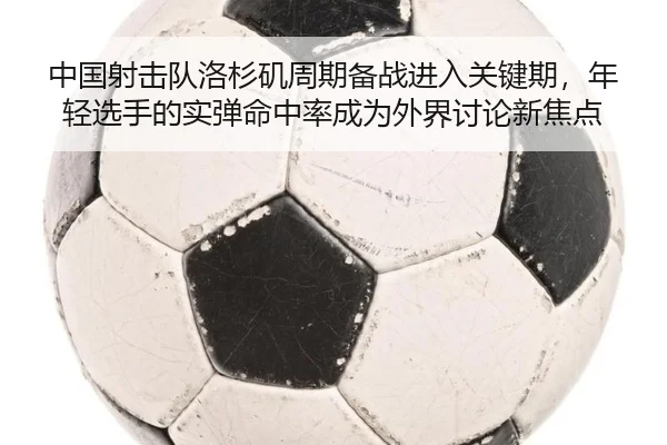 中国射击队洛杉矶周期备战进入关键期，年轻选手的实弹命中率成为外界讨论新焦点